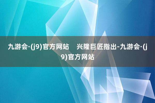 九游会·(j9)官方网站    兴隆巨匠指出-九游会·(j9)官方网站