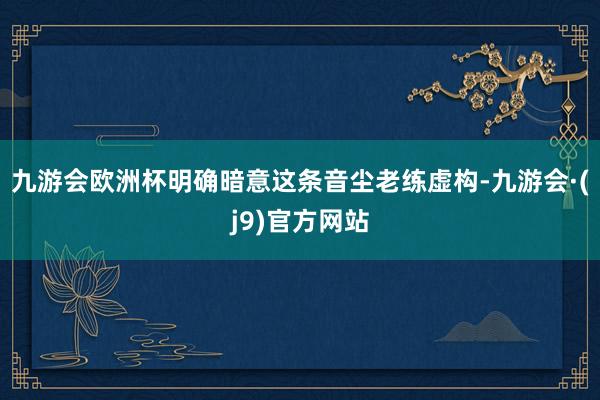 九游会欧洲杯明确暗意这条音尘老练虚构-九游会·(j9)官方网站