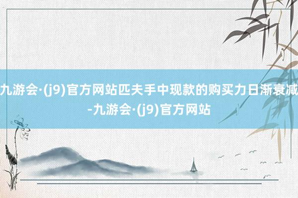 九游会·(j9)官方网站匹夫手中现款的购买力日渐衰减-九游会·(j9)官方网站